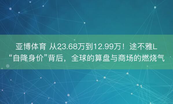 亚博体育 从23.68万到12.99万！途不雅L“自降身价”背后，全球的算盘与商场的燃烧气