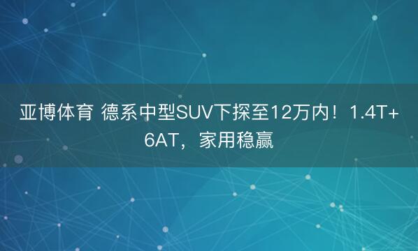 亚博体育 德系中型SUV下探至12万内！1.4T+6AT，家用稳赢