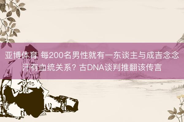 亚博体育 每200名男性就有一东谈主与成吉念念汗有血统关系? 古DNA谈判推翻该传言