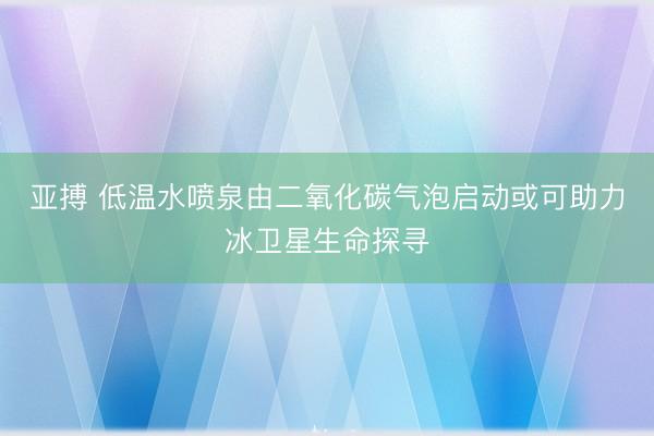 亚搏 低温水喷泉由二氧化碳气泡启动或可助力冰卫星生命探寻