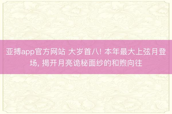 亚搏app官方网站 大岁首八! 本年最大上弦月登场， 揭开月亮诡秘面纱的和煦向往