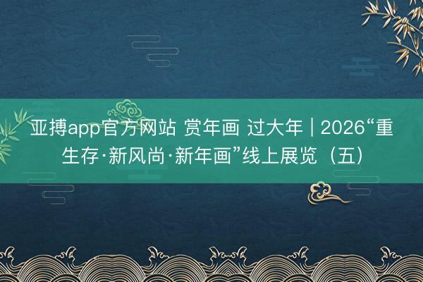 亚搏app官方网站 赏年画 过大年 | 2026“重生存·新风尚·新年画”线上展览(五)