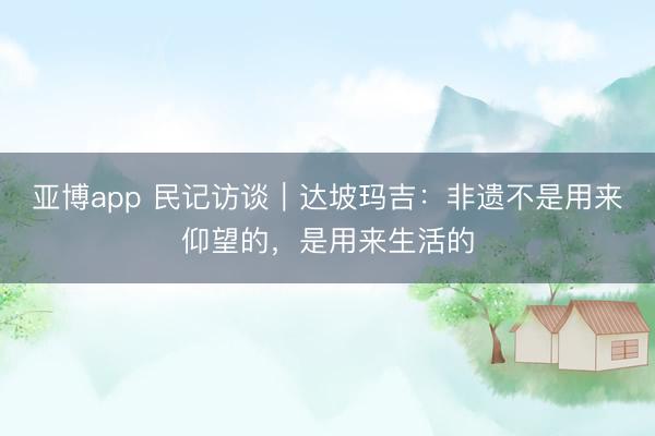 亚博app 民记访谈｜达坡玛吉：非遗不是用来仰望的，是用来生活的