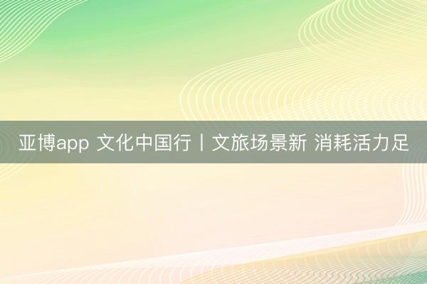 亚博app 文化中国行丨文旅场景新 消耗活力足