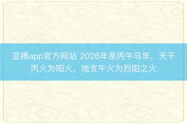 亚搏app官方网站 2026年是丙午马年，天干丙火为阳火，地支午火为烈阳之火