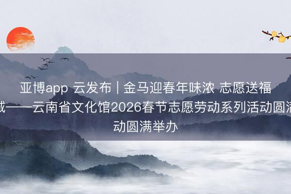 亚博app 云发布 | 金马迎春年味浓 志愿送福暖春城——云南省文化馆2026春节志愿劳动系列活动圆满举办