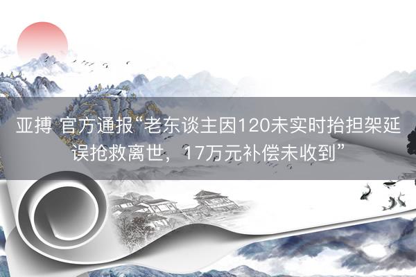 亚搏 官方通报“老东谈主因120未实时抬担架延误抢救离世，17万元补偿未收到”