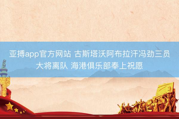 亚搏app官方网站 古斯塔沃阿布拉汗冯劲三员大将离队 海港俱乐部奉上祝愿