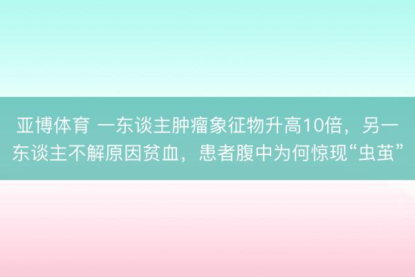 亚博体育 一东谈主肿瘤象征物升高10倍,另一东谈主不解原因贫血,患者腹中为何惊现“虫茧”
