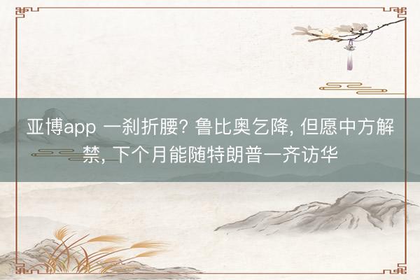 亚博app 一刹折腰? 鲁比奥乞降， 但愿中方解禁， 下个月能随特朗普一齐访华