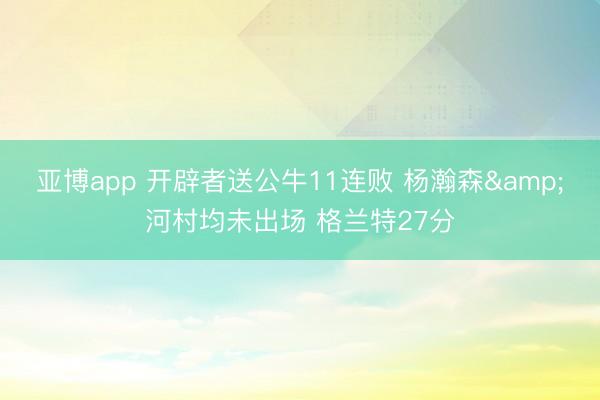 亚博app 开辟者送公牛11连败 杨瀚森&河村均未出场 格兰特27分