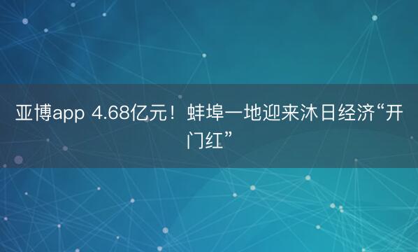 亚博app 4.68亿元！蚌埠一地迎来沐日经济“开门红”