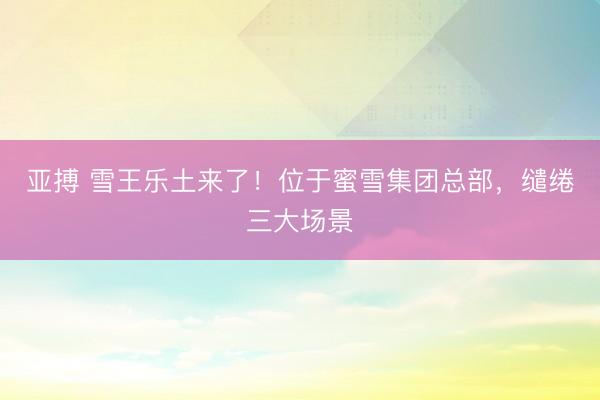 亚搏 雪王乐土来了！位于蜜雪集团总部，缱绻三大场景