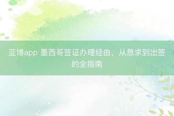 亚博app 墨西哥签证办理经由，从恳求到出签的全指南