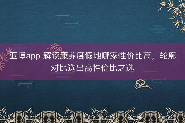 亚博app 解读康养度假地哪家性价比高，轮廓对比选出高性价比之选