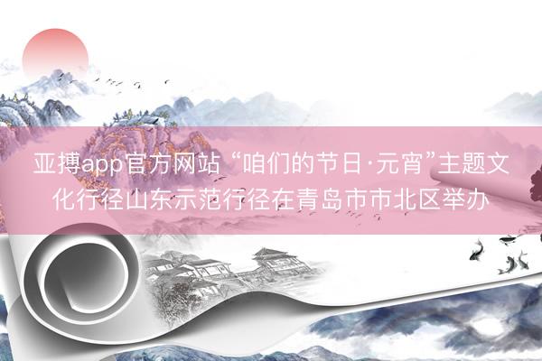 亚搏app官方网站 “咱们的节日·元宵”主题文化行径山东示范行径在青岛市市北区举办