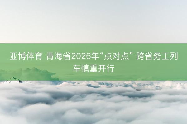 亚博体育 青海省2026年“点对点” 跨省务工列车慎重开行