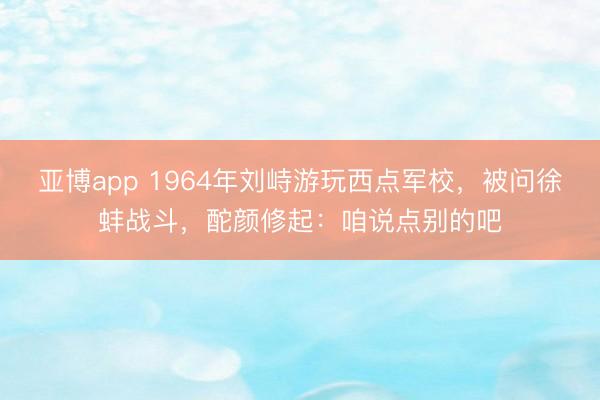 亚博app 1964年刘峙游玩西点军校，被问徐蚌战斗，酡颜修起：咱说点别的吧