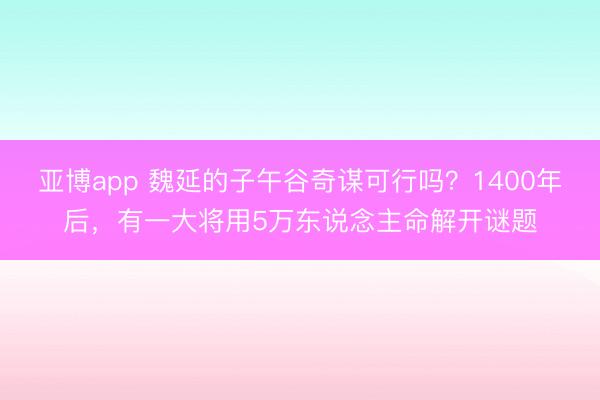 亚博app 魏延的子午谷奇谋可行吗?1400年后,有一大将用5万东说念主命解开谜题