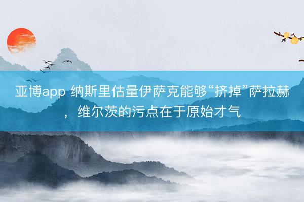 亚博app 纳斯里估量伊萨克能够“挤掉”萨拉赫,维尔茨的污点在于原始才气