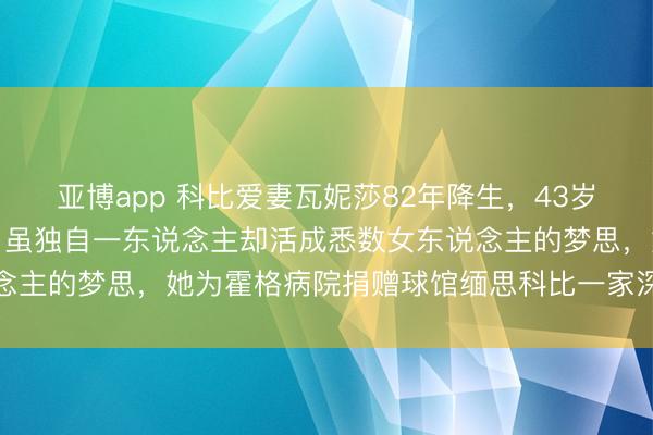 亚博app 科比爱妻瓦妮莎82年降生,43岁形体依旧无敌颜值在线,虽独自一东说念主却活成悉数女东说念主的梦思,她为霍格病院捐赠球馆缅思科比一家深嗜深嗜长远