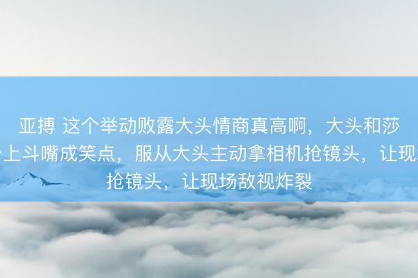 亚搏 这个举动败露大头情商真高啊,大头和莎莎在受奖台上斗嘴成笑点,服从大头主动拿相机抢镜头,让现场敌视炸裂