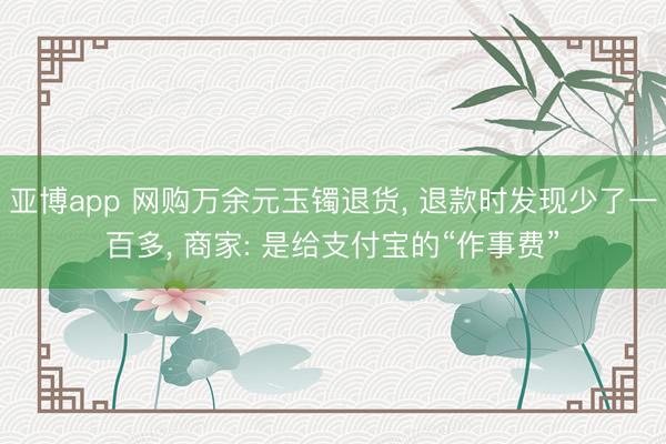 亚博app 网购万余元玉镯退货， 退款时发现少了一百多， 商家: 是给支付宝的“作事费”
