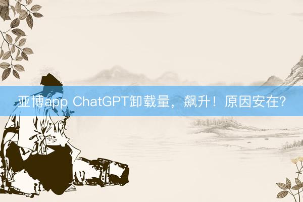 亚博app ChatGPT卸载量，飙升！原因安在？