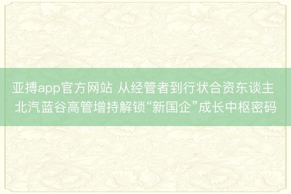 亚搏app官方网站 从经管者到行状合资东谈主 北汽蓝谷高管增持解锁“新国企”成长中枢密码