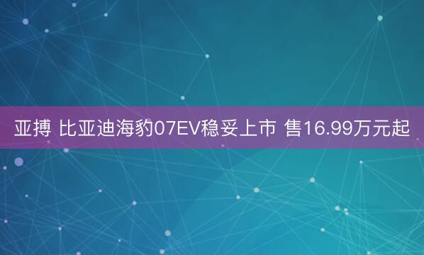 亚搏 比亚迪海豹07EV稳妥上市 售16.99万元起