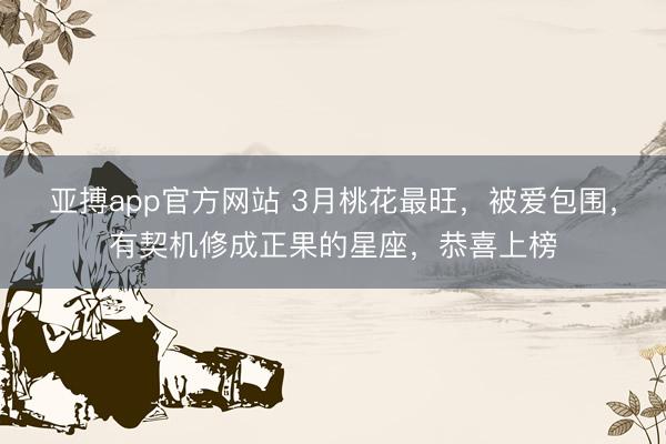 亚搏app官方网站 3月桃花最旺，被爱包围，有契机修成正果的星座，恭喜上榜