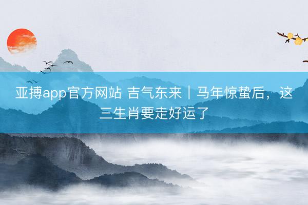 亚搏app官方网站 吉气东来｜马年惊蛰后，这三生肖要走好运了