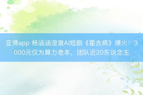 亚博app 杨涵涵澄澈AI短剧《霍去病》爆火:3000元仅为算力老本,团队近20东说念主