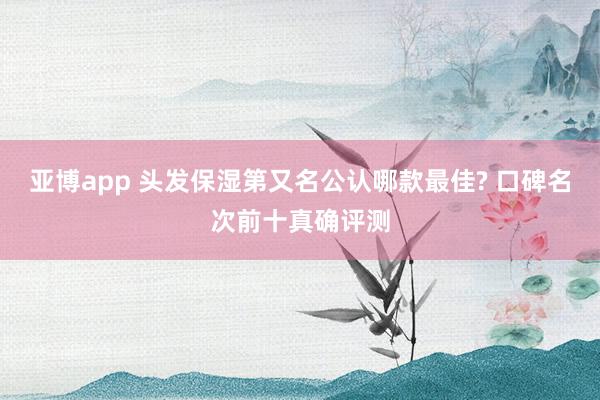 亚博app 头发保湿第又名公认哪款最佳? 口碑名次前十真确评测