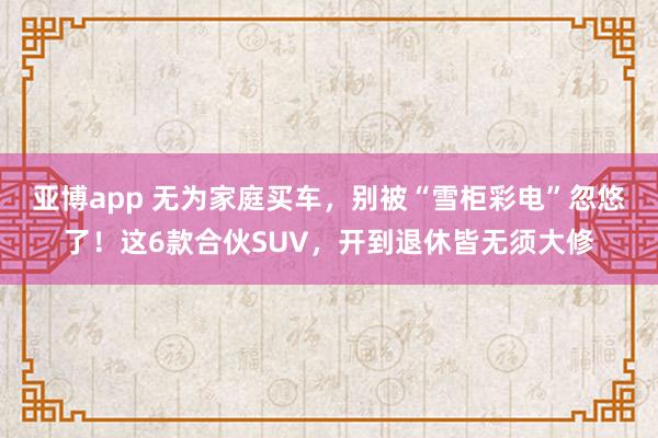 亚博app 无为家庭买车，别被“雪柜彩电”忽悠了！这6款合伙SUV，开到退休皆无须大修