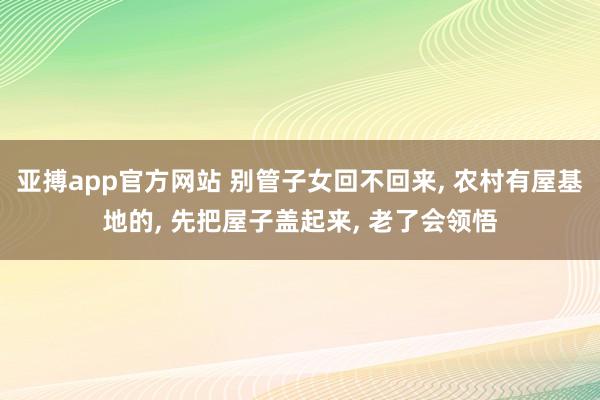 亚搏app官方网站 别管子女回不回来， 农村有屋基地的， 先把屋子盖起来， 老了会领悟