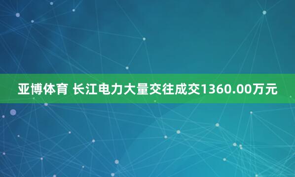 亚博体育 长江电力大量交往成交1360.00万元