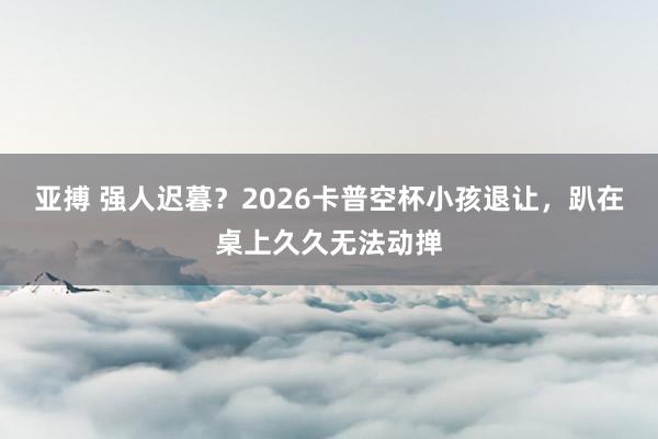 亚搏 强人迟暮？2026卡普空杯小孩退让，趴在桌上久久无法动掸