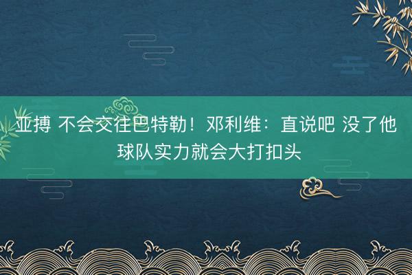 亚搏 不会交往巴特勒！邓利维：直说吧 没了他 球队实力就会大打扣头