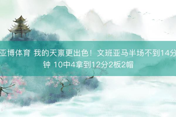 亚博体育 我的天禀更出色！文班亚马半场不到14分钟 10中4拿到12分2板2帽
