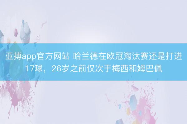 亚搏app官方网站 哈兰德在欧冠淘汰赛还是打进17球，26岁之前仅次于梅西和姆巴佩