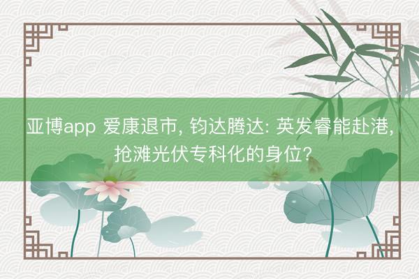 亚博app 爱康退市， 钧达腾达: 英发睿能赴港， 抢滩光伏专科化的身位?