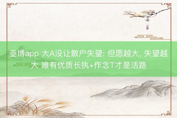 亚博app 大A没让散户失望: 但愿越大， 失望越大 唯有优质长执+作念T才是活路
