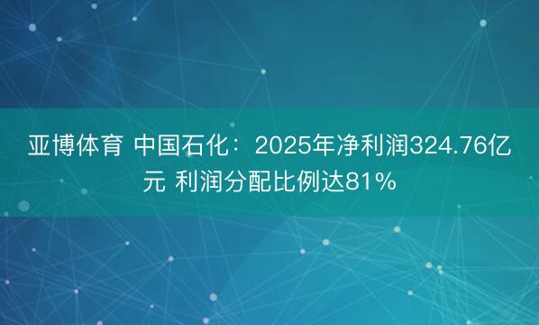 亚博体育 中国石化：2025年净利润324.76亿元 利润分配比例达81%