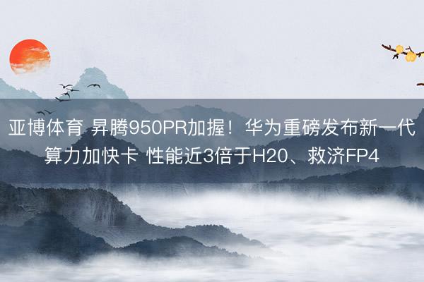 亚博体育 昇腾950PR加握！华为重磅发布新一代算力加快卡 性能近3倍于H20、救济FP4