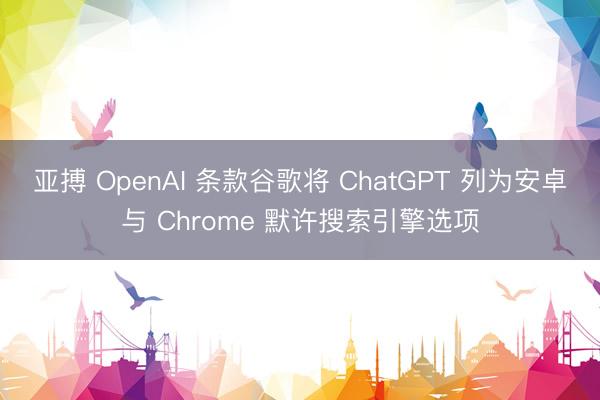 亚搏 OpenAI 条款谷歌将 ChatGPT 列为安卓与 Chrome 默许搜索引擎选项
