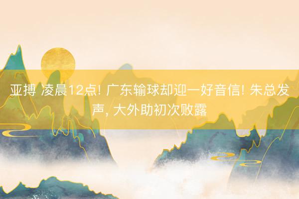 亚搏 凌晨12点! 广东输球却迎一好音信! 朱总发声， 大外助初次败露