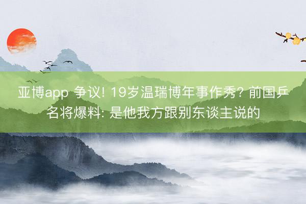 亚博app 争议! 19岁温瑞博年事作秀? 前国乒名将爆料: 是他我方跟别东谈主说的