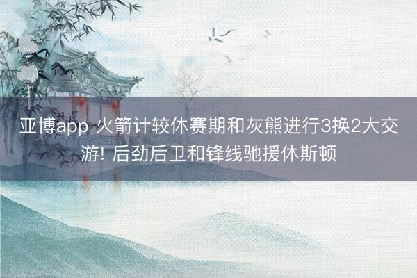 亚博app 火箭计较休赛期和灰熊进行3换2大交游! 后劲后卫和锋线驰援休斯顿