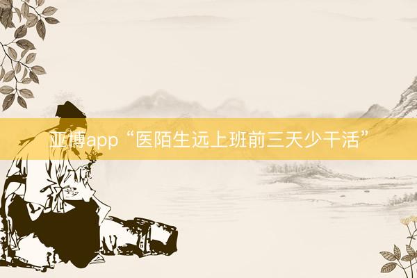 亚博app “医陌生远上班前三天少干活”